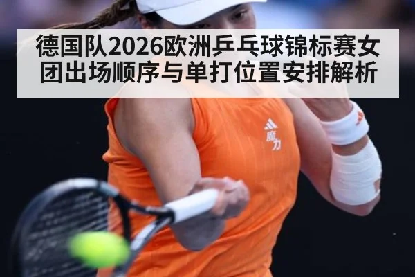 德国队2026欧洲乒乓球锦标赛女团出场顺序与单打位置安排解析（jiuyou）