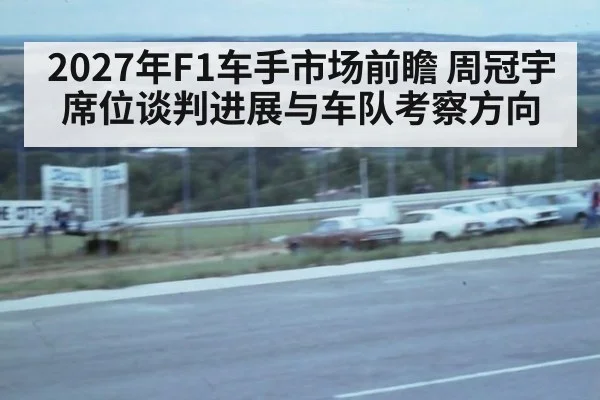2027年F1车手市场前瞻 周冠宇席位谈判进展与车队考察方向（jiuyou）